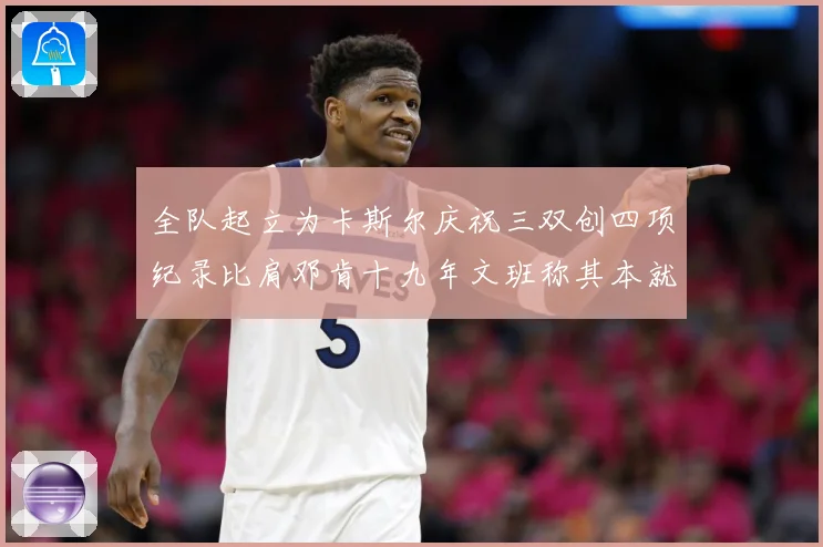 全队起立为卡斯尔庆祝三双创四项纪录比肩邓肯十九年文班称其本就赛场复盘：最新赛事动态与深度分析