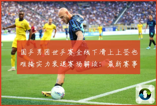 国乒男团世乒赛全线下滑上上签也难掩实力衰退赛场解读：最新赛事动态与深度分析