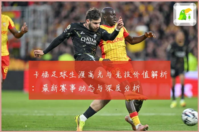 卡福足球生涯高光与竞技价值解析：最新赛事动态与深度分析