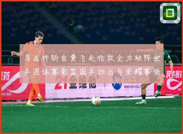 马龙许昕自费飞赴伦敦全力助阵世乒团体赛彰显国乒担当与荣耀赛场解读：最新赛事动态与深度分析