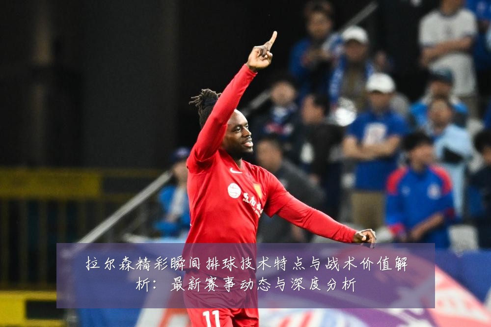 拉尔森精彩瞬间排球技术特点与战术价值解析：最新赛事动态与深度分析