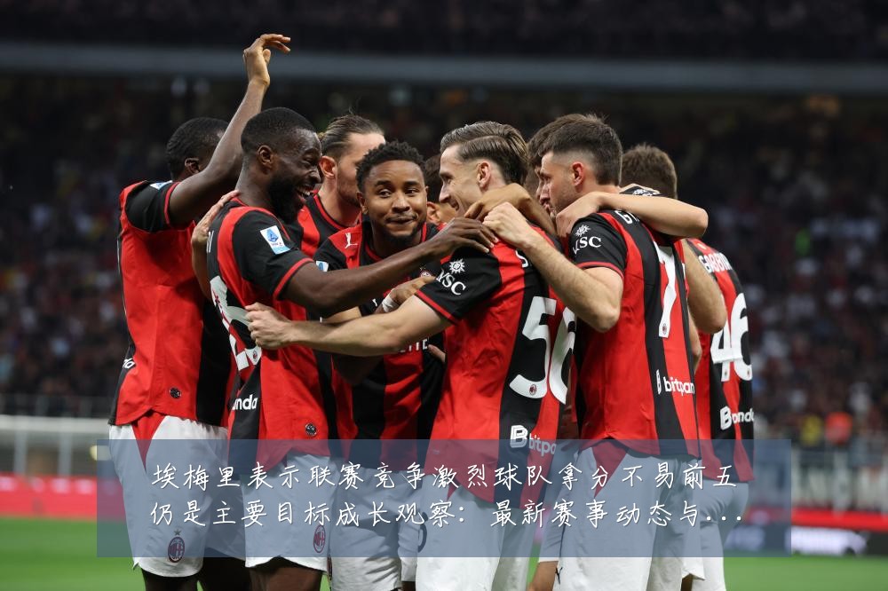 埃梅里表示联赛竞争激烈球队拿分不易前五仍是主要目标成长观察：最新赛事动态与深度分析