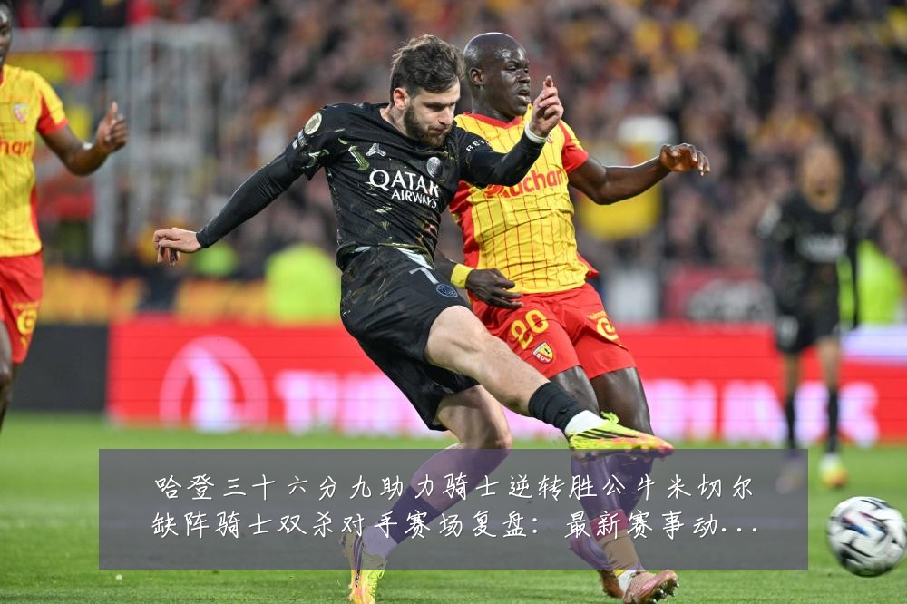 哈登三十六分九助力骑士逆转胜公牛米切尔缺阵骑士双杀对手赛场复盘：最新赛事动态与深度分析