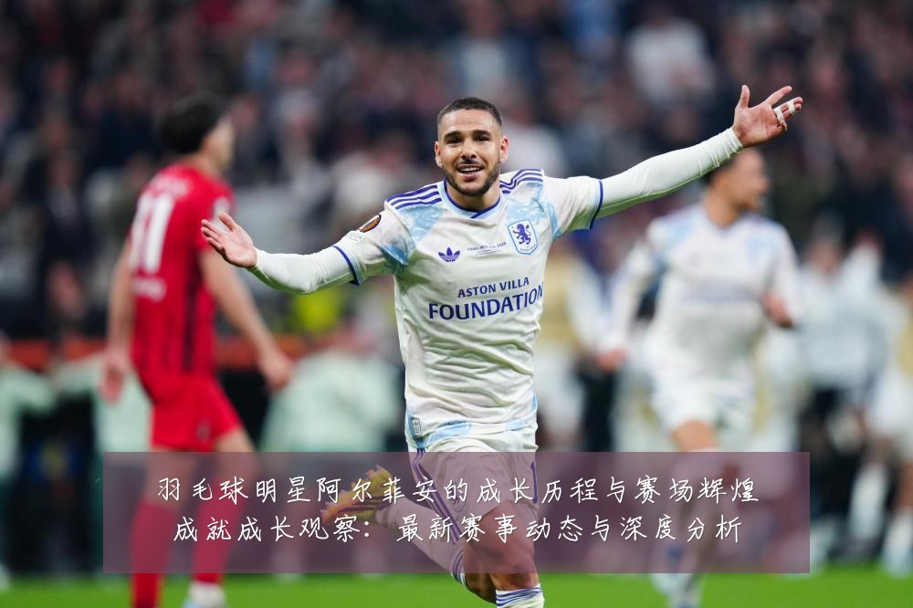 羽毛球明星阿尔菲安的成长历程与赛场辉煌成就成长观察:最新赛事动态与深度分析