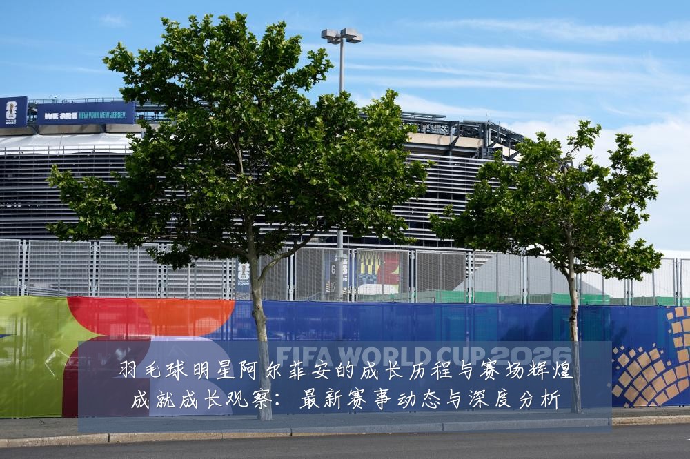 羽毛球明星阿尔菲安的成长历程与赛场辉煌成就成长观察:最新赛事动态与深度分析